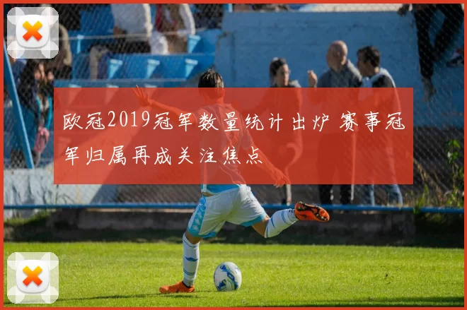 欧冠2019冠军数量统计出炉 赛事冠军归属再成关注焦点