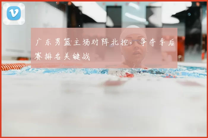 广东男篮主场对阵北控，争夺季后赛排名关键战