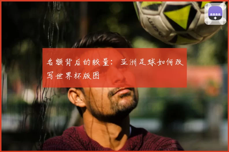 名额背后的较量：亚洲足球如何改写世界杯版图