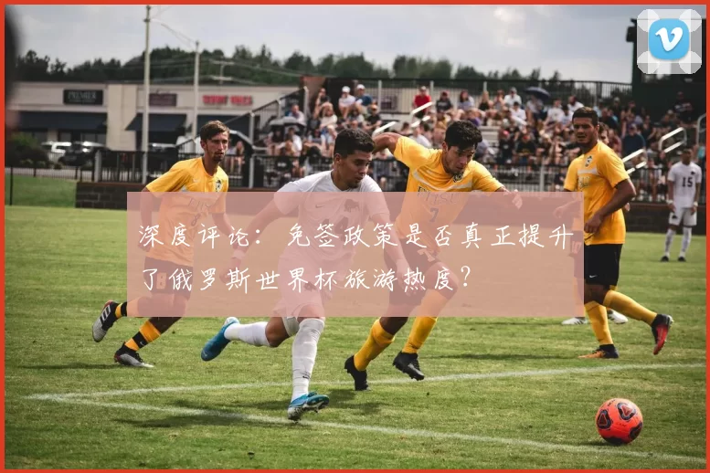 深度评论：免签政策是否真正提升了俄罗斯世界杯旅游热度？