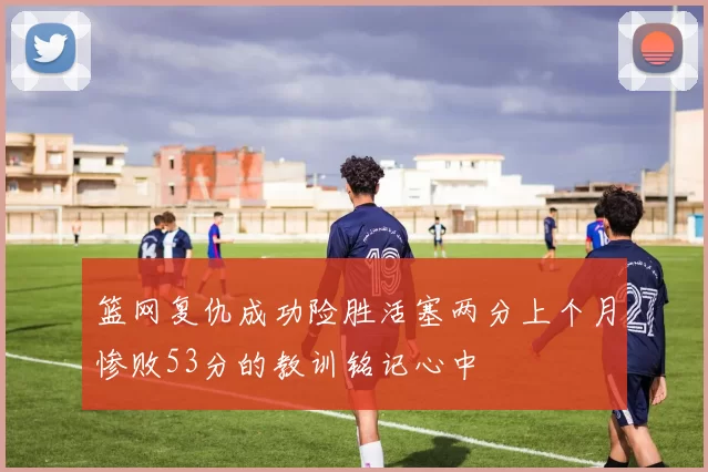 篮网复仇成功险胜活塞两分上个月惨败53分的教训铭记心中