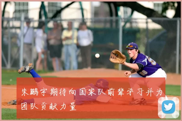 朱鹏宇期待向国家队前辈学习并为团队贡献力量